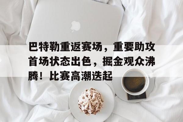 巴特勒重返赛场，重要助攻首场状态出色，掘金观众沸腾！比赛高潮迭起的简单介绍