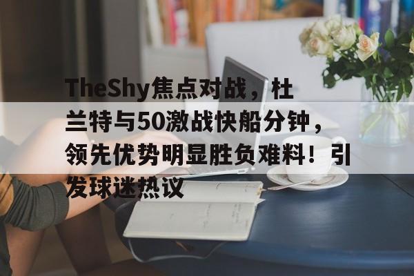 TheShy焦点对战，杜兰特与50激战快船分钟，领先优势明显胜负难料！引发球迷热议的简单介绍