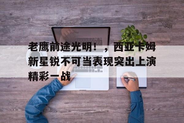 开云体育官方登录入口-老鹰前途光明！，西亚卡姆新星锐不可当表现突出上演精彩一战(光鲜by行烟烟全文免费阅读)