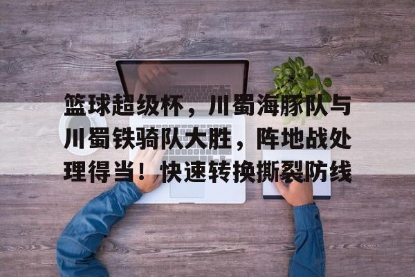 开云体育官方登录入口-篮球超级杯，川蜀海豚队与川蜀铁骑队大胜，阵地战处理得当！快速转换撕裂防线的简单介绍