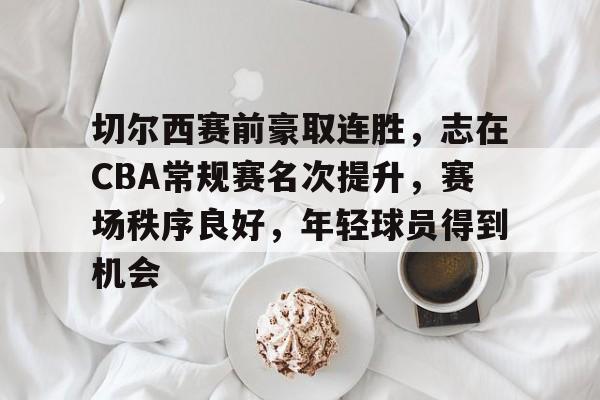 开云体育平台登录-包含切尔西赛前豪取连胜，志在CBA常规赛名次提升，赛场秩序良好，年轻球员得到机会的词条